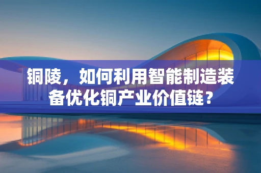 铜陵，如何利用智能制造装备优化铜产业价值链？