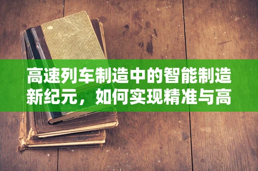 高速列车制造中的智能制造新纪元，如何实现精准与高效的完美融合？