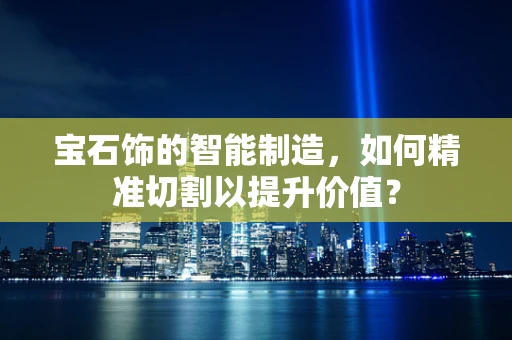 宝石饰的智能制造，如何精准切割以提升价值？