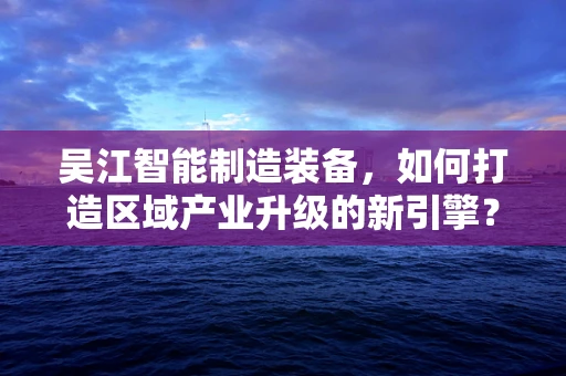 吴江智能制造装备，如何打造区域产业升级的新引擎？