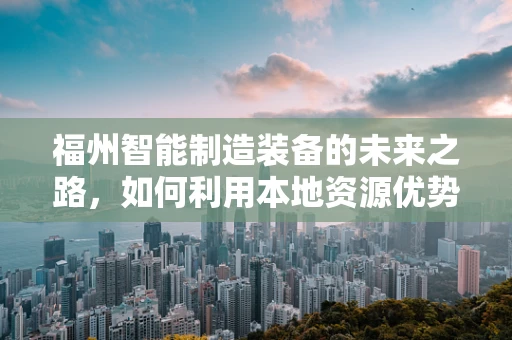 福州智能制造装备的未来之路，如何利用本地资源优势实现产业升级？