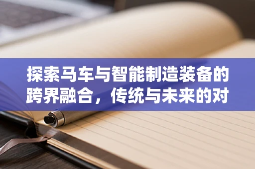 探索马车与智能制造装备的跨界融合，传统与未来的对话