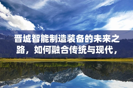 晋城智能制造装备的未来之路，如何融合传统与现代，实现产业升级？