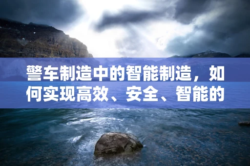 警车制造中的智能制造，如何实现高效、安全、智能的警车生产？