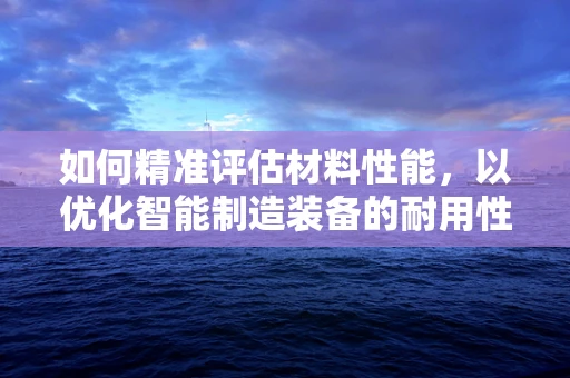 如何精准评估材料性能，以优化智能制造装备的耐用性与效率？