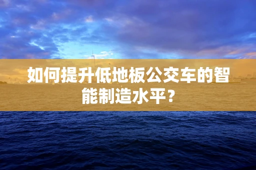 如何提升低地板公交车的智能制造水平？