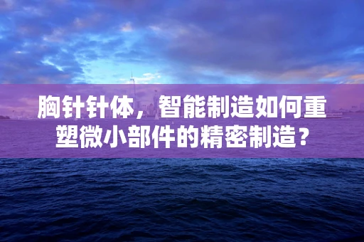 胸针针体，智能制造如何重塑微小部件的精密制造？