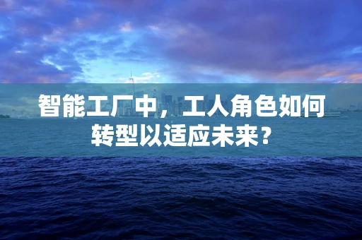 智能工厂中，工人角色如何转型以适应未来？