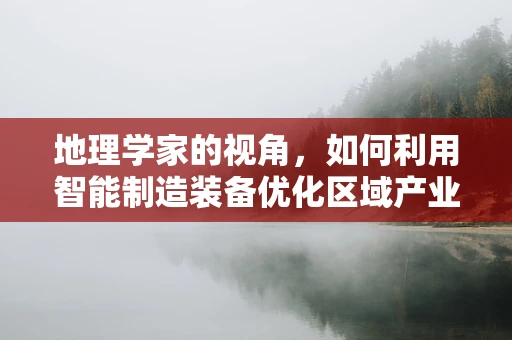 地理学家的视角，如何利用智能制造装备优化区域产业布局？