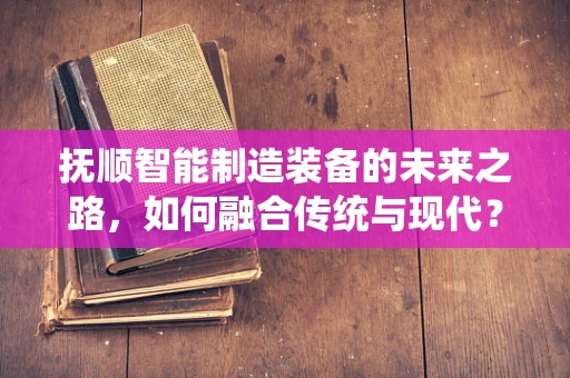 抚顺智能制造装备的未来之路，如何融合传统与现代？