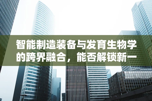 智能制造装备与发育生物学的跨界融合，能否解锁新一代智能机器的‘生命’密码？