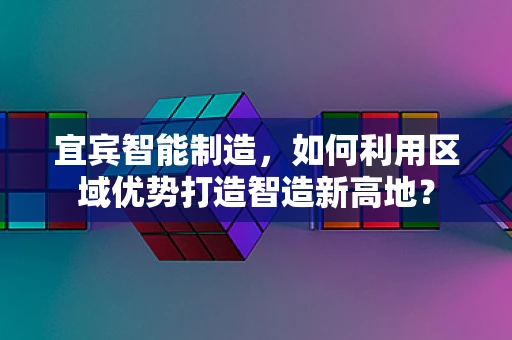 宜宾智能制造，如何利用区域优势打造智造新高地？