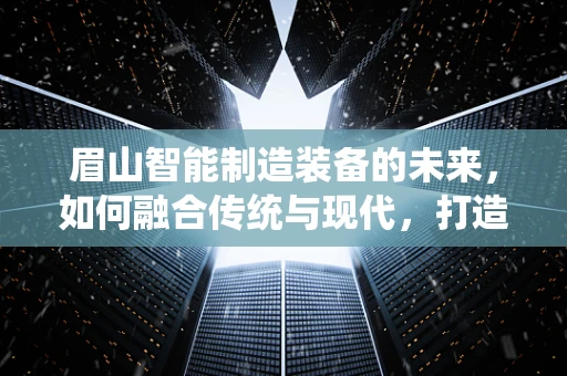 眉山智能制造装备的未来，如何融合传统与现代，打造产业升级新引擎？