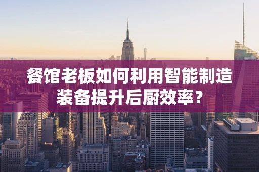 餐馆老板如何利用智能制造装备提升后厨效率？