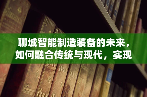 聊城智能制造装备的未来，如何融合传统与现代，实现产业升级？