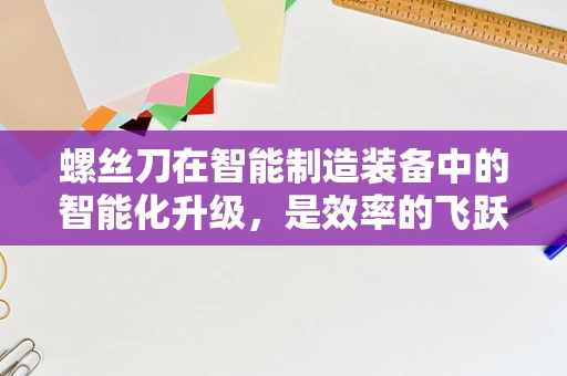 螺丝刀在智能制造装备中的智能化升级，是效率的飞跃还是概念的炒作？