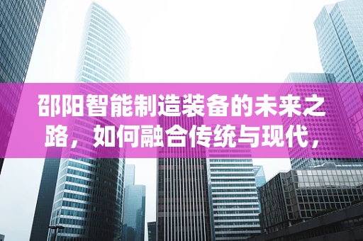 邵阳智能制造装备的未来之路，如何融合传统与现代，实现产业升级？