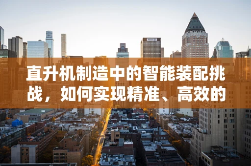 直升机制造中的智能装配挑战，如何实现精准、高效的部件对接？