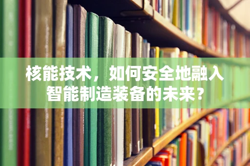 核能技术，如何安全地融入智能制造装备的未来？