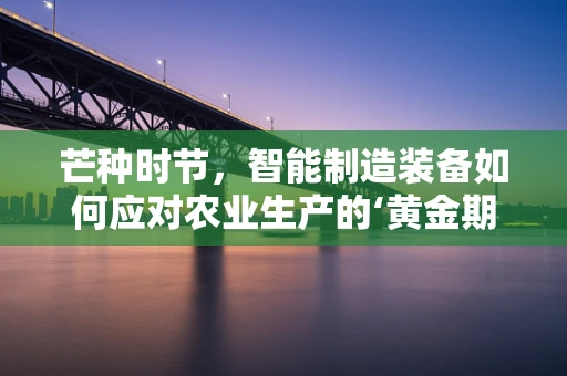 芒种时节，智能制造装备如何应对农业生产的‘黄金期’？