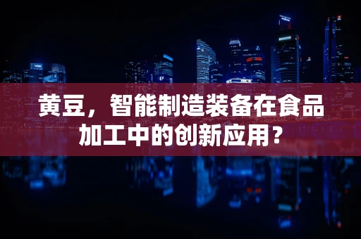 黄豆，智能制造装备在食品加工中的创新应用？