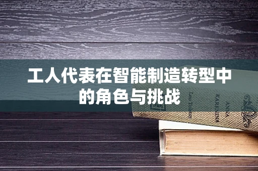 工人代表在智能制造转型中的角色与挑战