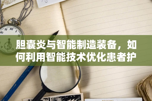 胆囊炎与智能制造装备，如何利用智能技术优化患者护理流程？