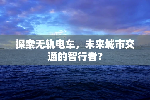 探索无轨电车，未来城市交通的智行者？