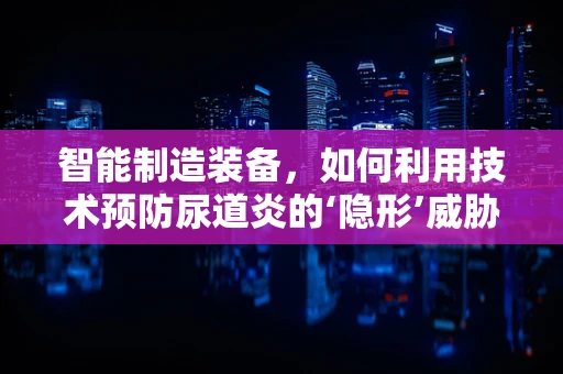 智能制造装备，如何利用技术预防尿道炎的‘隐形’威胁？