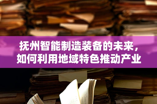 抚州智能制造装备的未来，如何利用地域特色推动产业升级？