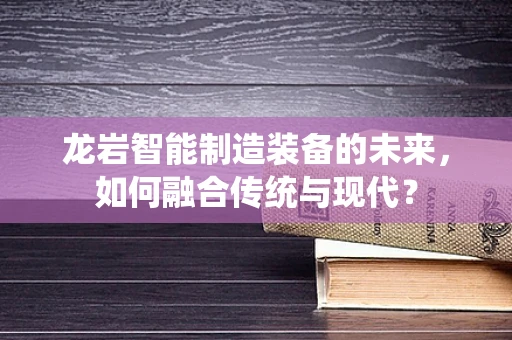 龙岩智能制造装备的未来，如何融合传统与现代？