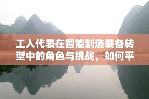 工人代表在智能制造装备转型中的角色与挑战，如何平衡技术进步与人力价值？