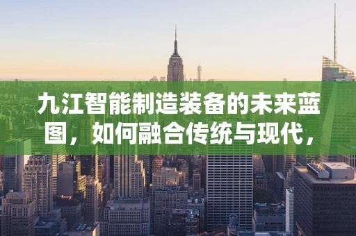 九江智能制造装备的未来蓝图，如何融合传统与现代，打造产业新生态？