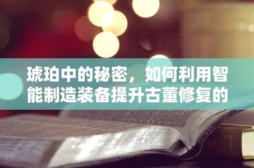 琥珀中的秘密，如何利用智能制造装备提升古董修复的精度与效率？