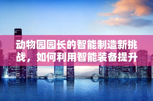 动物园园长的智能制造新挑战，如何利用智能装备提升动物福利与园区管理？