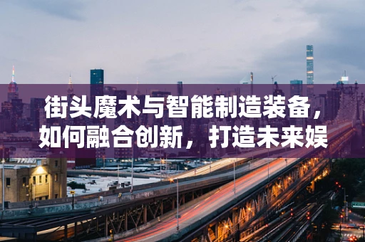 街头魔术与智能制造装备，如何融合创新，打造未来娱乐新体验？