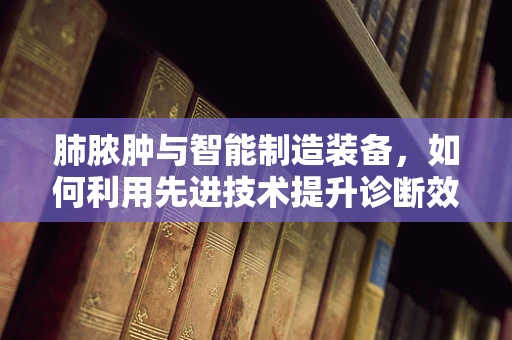 肺脓肿与智能制造装备，如何利用先进技术提升诊断效率？