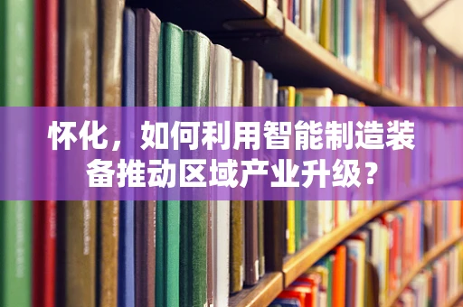 怀化，如何利用智能制造装备推动区域产业升级？