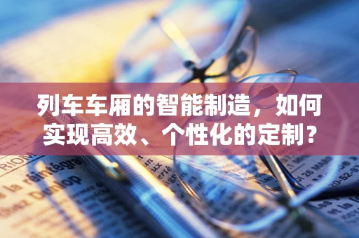 列车车厢的智能制造，如何实现高效、个性化的定制？