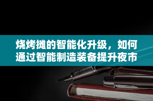 烧烤摊的智能化升级，如何通过智能制造装备提升夜市体验？