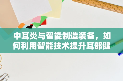 中耳炎与智能制造装备，如何利用智能技术提升耳部健康监测的精准度？