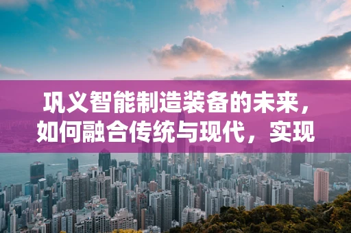 巩义智能制造装备的未来，如何融合传统与现代，实现产业升级？