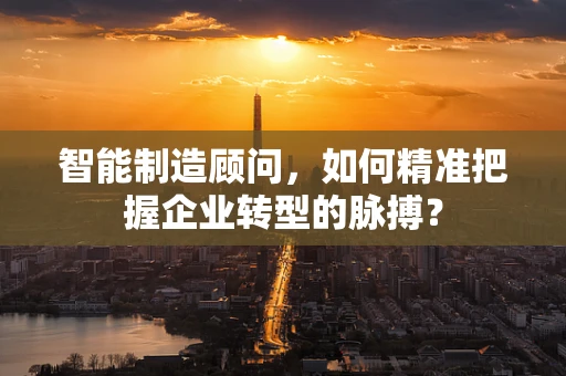 智能制造顾问，如何精准把握企业转型的脉搏？