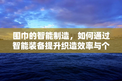 围巾的智能制造，如何通过智能装备提升织造效率与个性化定制？