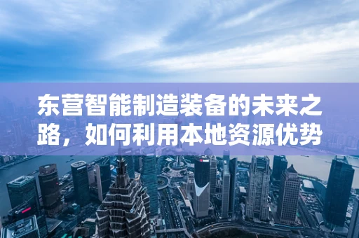 东营智能制造装备的未来之路，如何利用本地资源优势实现产业升级？