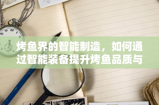 烤鱼界的智能制造，如何通过智能装备提升烤鱼品质与效率？