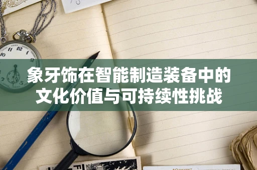 象牙饰在智能制造装备中的文化价值与可持续性挑战