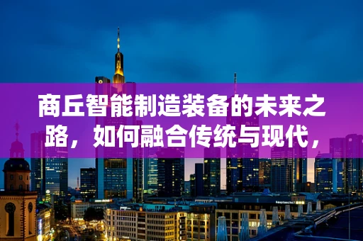 商丘智能制造装备的未来之路，如何融合传统与现代，实现产业升级？