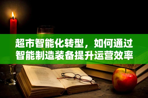 超市智能化转型，如何通过智能制造装备提升运营效率？