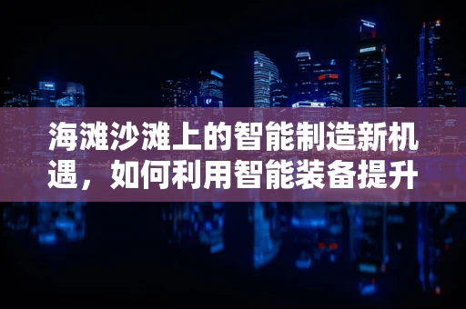 海滩沙滩上的智能制造新机遇，如何利用智能装备提升休闲体验？